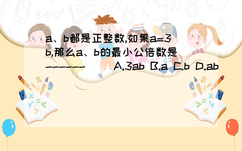 a、b都是正整数,如果a=3b,那么a、b的最小公倍数是------（ ）A.3ab B.a C.b D.ab