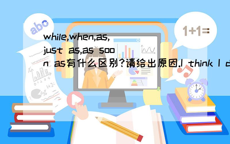 while,when,as,just as,as soon as有什么区别?请给出原因.I think I dropped the letter _____ I was getting out of the car.还有那个in the end 是不是等于finally?afterwards 是不是等于after that?这两个用法上有区别吗?just 和