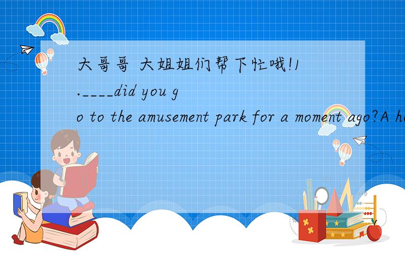 大哥哥 大姐姐们帮下忙哦!1.____did you go to the amusement park for a moment ago?A how Bwhy C what D which
