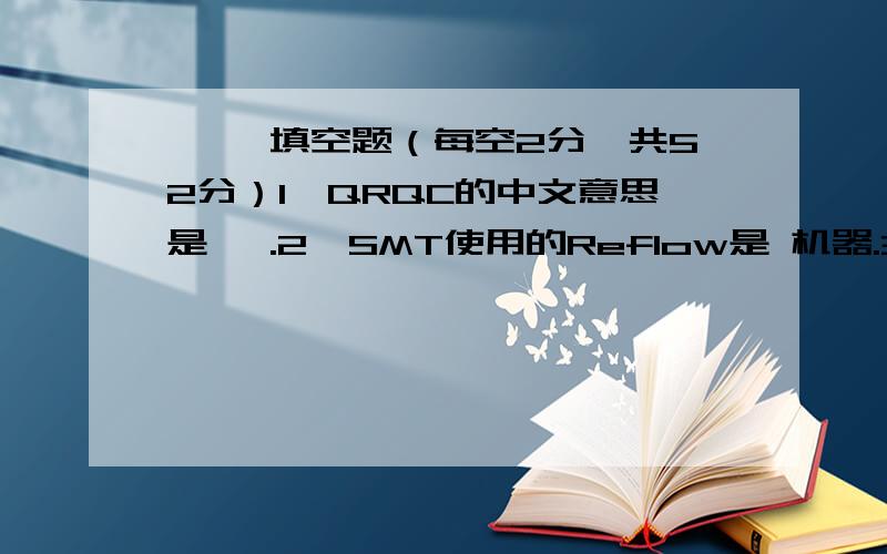 一、 填空题（每空2分,共52分）1、QRQC的中文意思是 ,.2、SMT使用的Reflow是 机器.3、回流焊分 个区,分别是 、 、 、 .4、场效应管一般也是三个引脚：极、 极、 极.5、数字信号由两种状态,分别