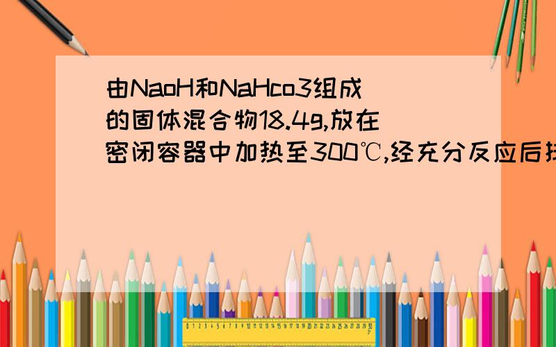 由NaoH和NaHco3组成的固体混合物18.4g,放在密闭容器中加热至300℃,经充分反应后排出气体,冷却后称得残留固体的质量为16.6g,求原混合物中NaoH的质量分数.怎么和书上给的答案对不上啊