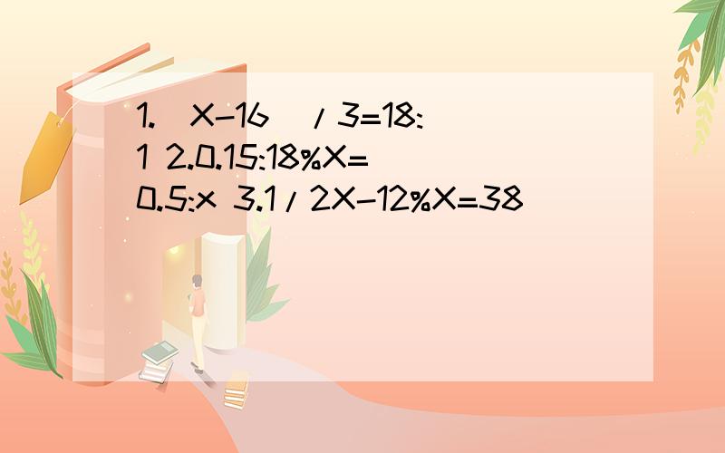 1.（X-16）/3=18:1 2.0.15:18%X=0.5:x 3.1/2X-12%X=38