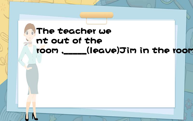 The teacher went out of the room ,_____(leave)Jim in the room.