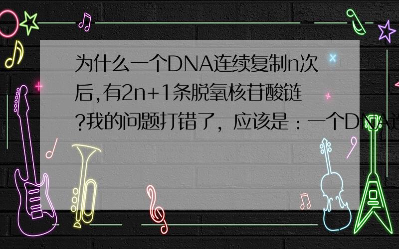 为什么一个DNA连续复制n次后,有2n+1条脱氧核苷酸链?我的问题打错了，应该是：一个DNA连续复制n次后，有2的N加1次方条脱氧核苷酸链。为什么要加一次方？