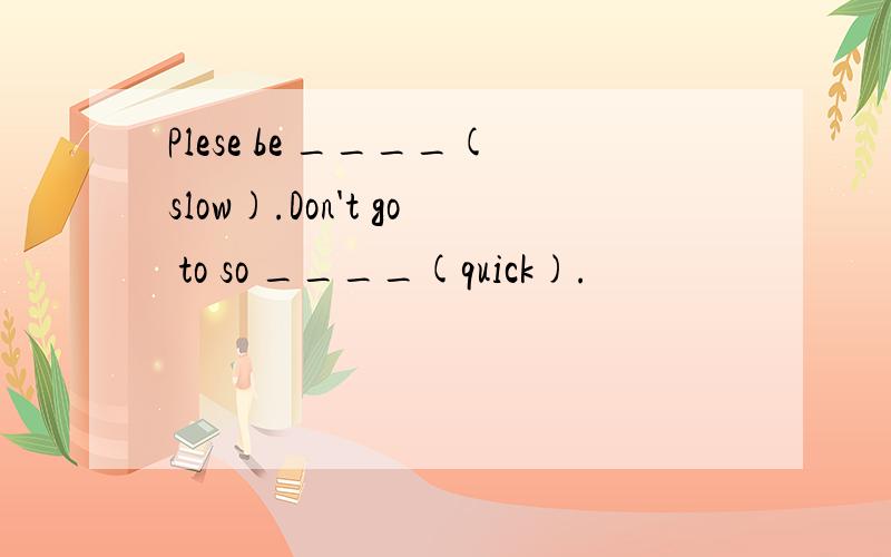 Plese be ____(slow).Don't go to so ____(quick).