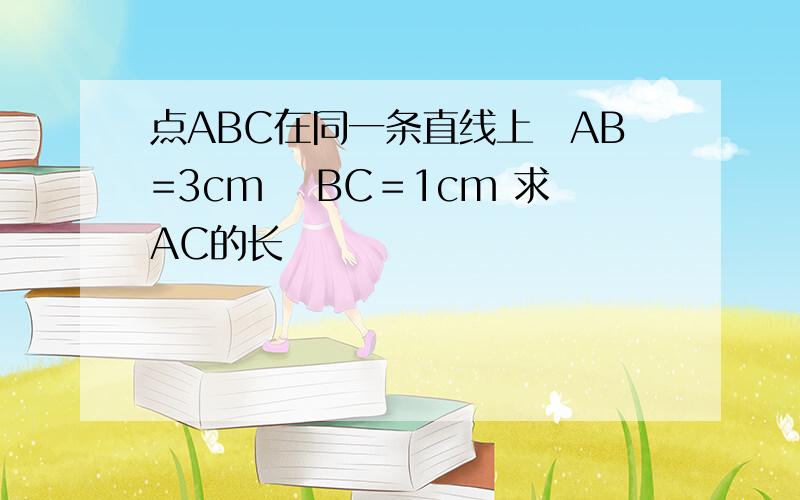 点ABC在同一条直线上　AB=3cm 　BC＝1cm 求AC的长