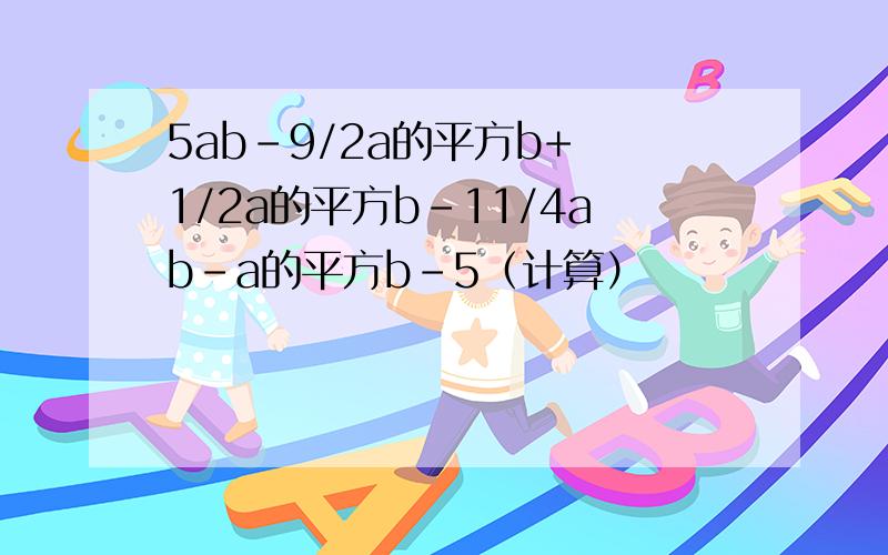 5ab-9/2a的平方b+ 1/2a的平方b-11/4ab-a的平方b-5（计算）