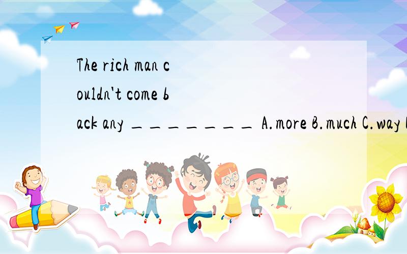 The rich man couldn't come back any _______ A.more B.much C.way D.amost