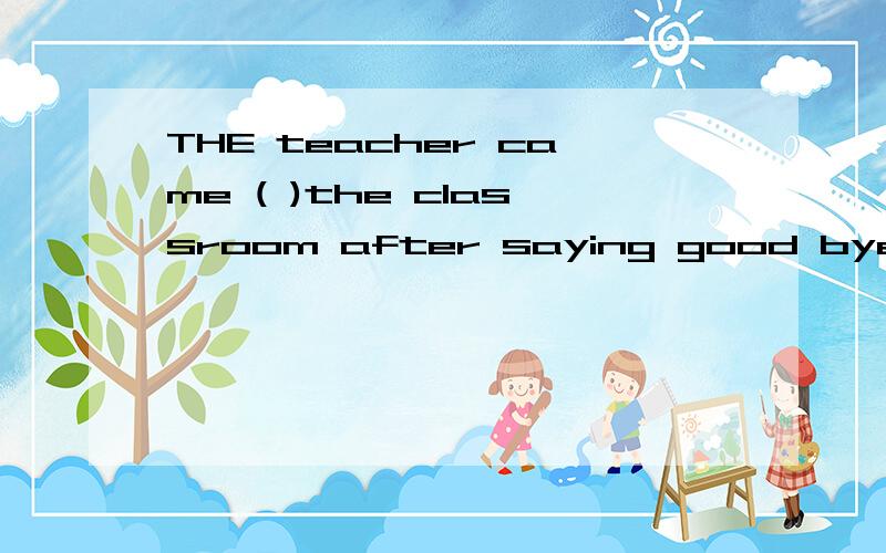 THE teacher came ( )the classroom after saying good bye.A in B into C out D out of