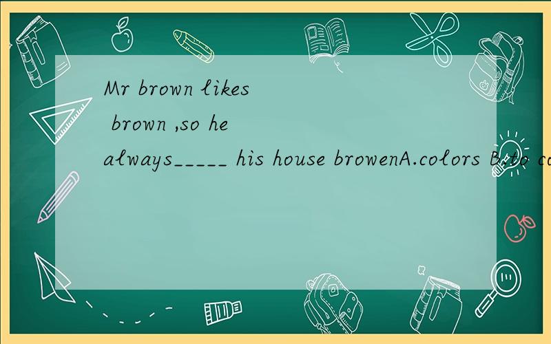 Mr brown likes brown ,so he always_____ his house browenA.colors B.to color C.color D.to colors选择合适的一项谢谢~