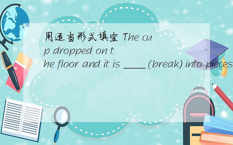 用适当形式填空 The cup dropped on the floor and it is ____(break) into pieces