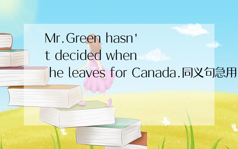 Mr.Green hasn't decided when he leaves for Canada.同义句急用!