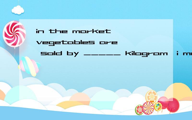 in the market,vegetables are sold by _____ kilogram,i mean by _________weight.A.the ;/D./;the