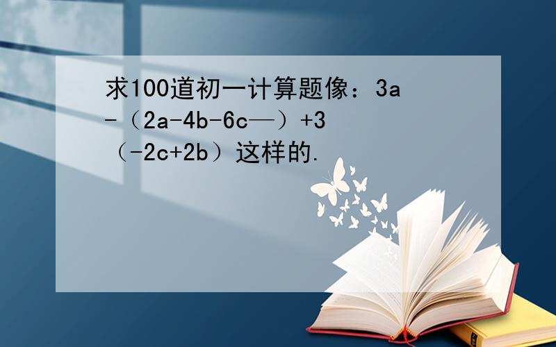 求100道初一计算题像：3a-（2a-4b-6c—）+3（-2c+2b）这样的.
