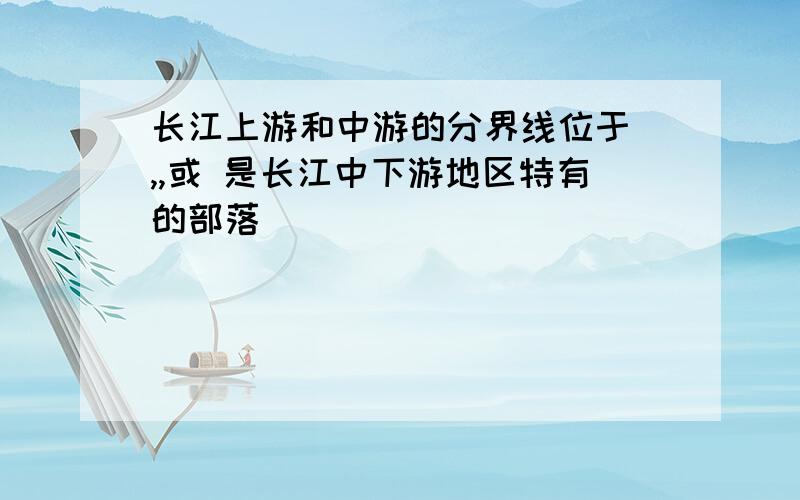 长江上游和中游的分界线位于 ,,或 是长江中下游地区特有的部落