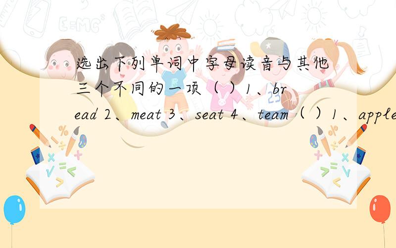 选出下列单词中字母读音与其他三个不同的一项（ ）1、bread 2、meat 3、seat 4、team（ ）1、apple 2、fat 3、China 4、bag（ ）1、this 2、three 3、that 4、there（ ）1、side 2、library3、right 4、hospital（ ）1
