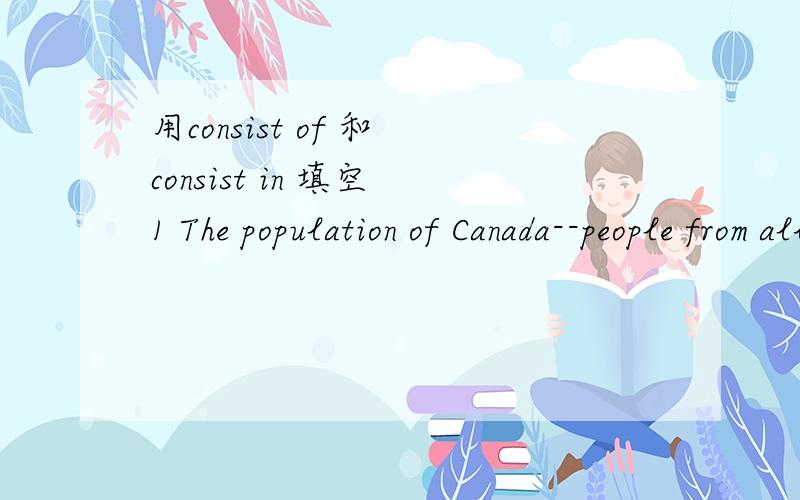 用consist of 和 consist in 填空 1 The population of Canada--people from all over the world.2 Happiness does not ---- how many possesions you own,