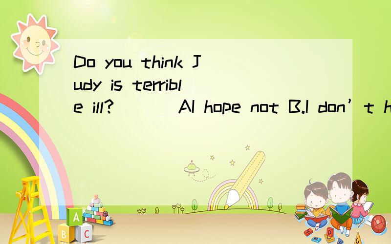 Do you think Judy is terrible ill?___ AI hope not B.I don’t hope C.I not hope D.I hope doesn’t