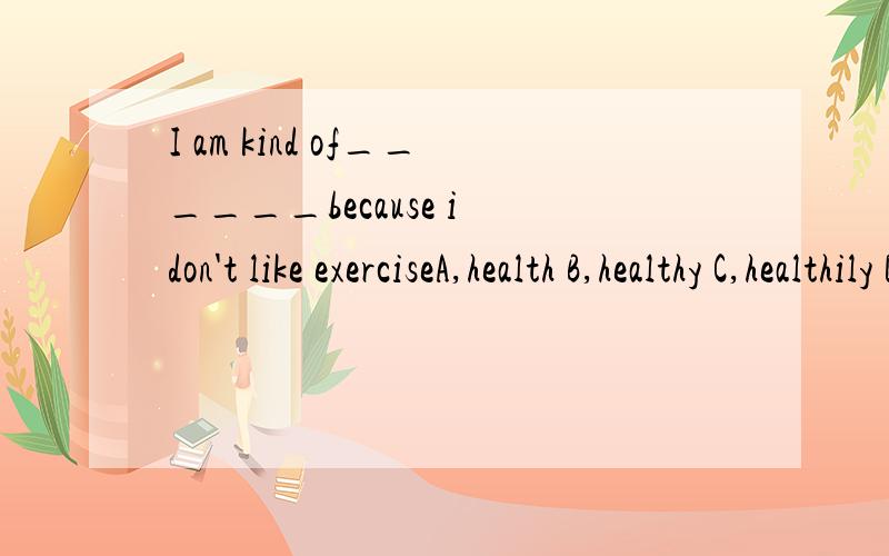 I am kind of______because i don't like exerciseA,health B,healthy C,healthily D,unhealthy