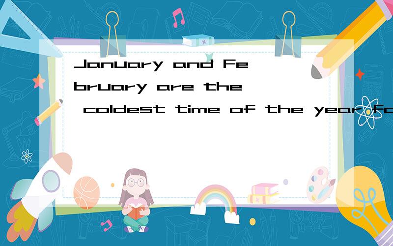 January and February are the coldest time of the year for people in our city.对于我们城市的人来说一月和2月是最冷的时候