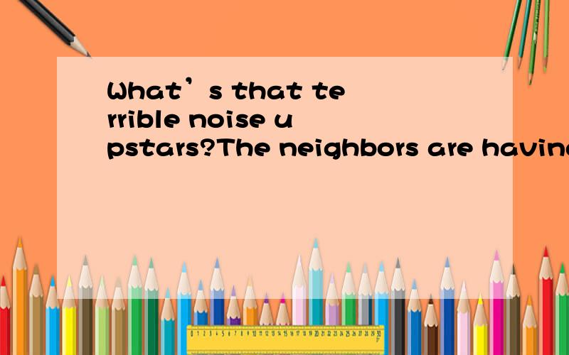 What’s that terrible noise upstars?The neighbors are having a party