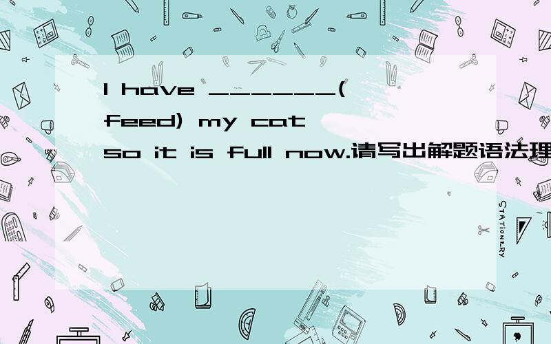 I have ______(feed) my cat ,so it is full now.请写出解题语法理由,to feed 但是我不懂,我写