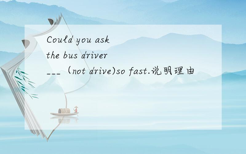 Could you ask the bus driver___（not drive)so fast.说明理由