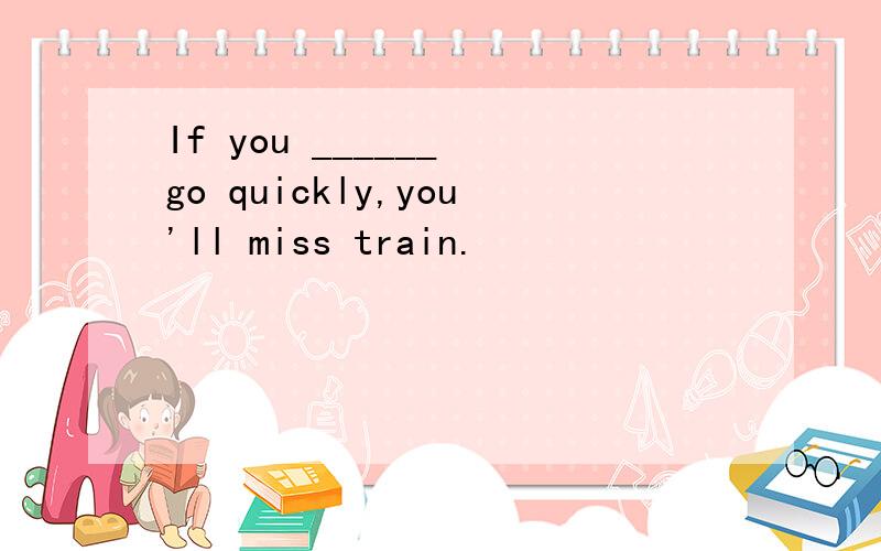 If you ______ go quickly,you'll miss train.