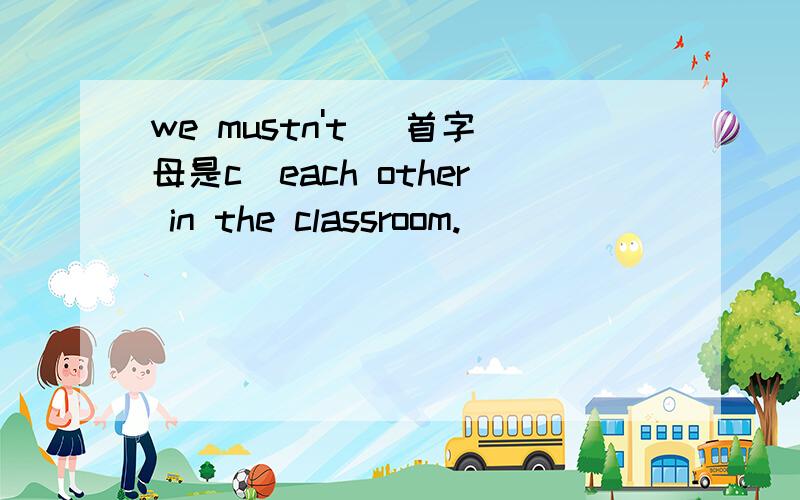 we mustn't (首字母是c)each other in the classroom.