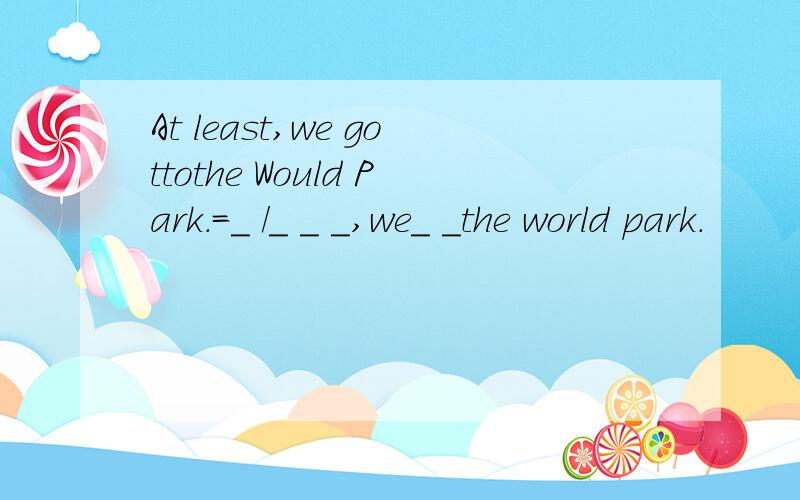 At least,we gottothe Would Park.=_ /_ _ _,we_ _the world park.