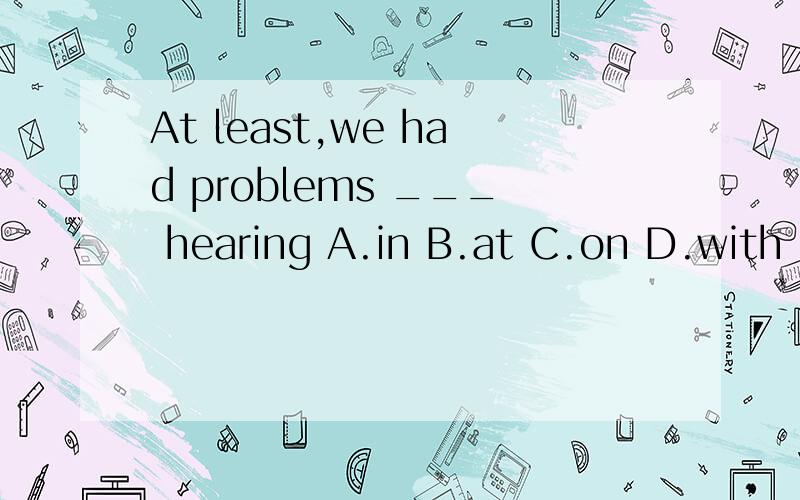 At least,we had problems ___ hearing A.in B.at C.on D.with