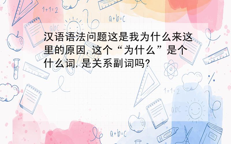 汉语语法问题这是我为什么来这里的原因,这个“为什么”是个什么词,是关系副词吗?