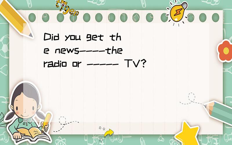 Did you get the news----the radio or ----- TV?