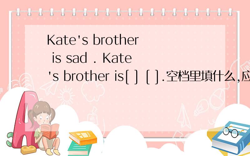 Kate's brother is sad . Kate's brother is[ ] [ ].空档里填什么,应该是写同义句