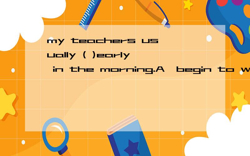 my teachers usually ( )early in the morning.A,begin to work B,begins to workC,beginning   working   D,begins    working