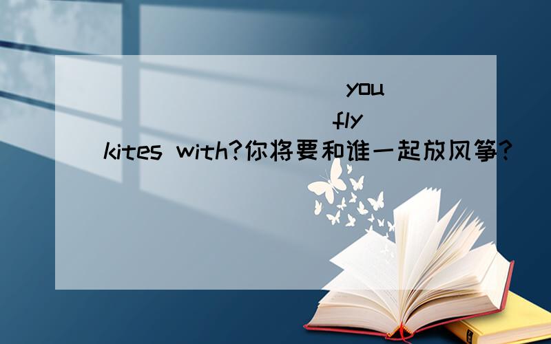 ____ _____you ____ ____ fly kites with?你将要和谁一起放风筝?