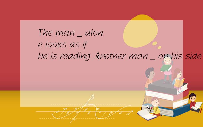 The man _ alone looks as if he is reading .Another man _ on his side looks as if he is trying to 为什么答案填的空是 seated ;lying