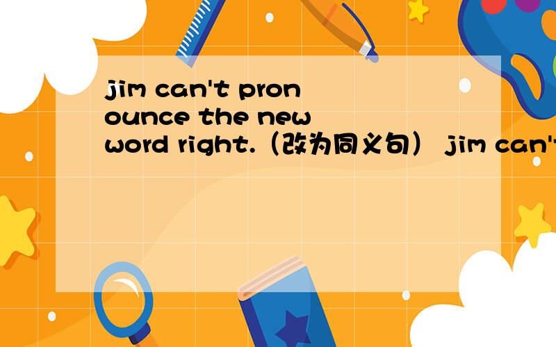 jim can't pronounce the new word right.（改为同义句） jim can't get the （）（）.