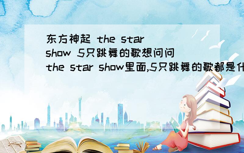 东方神起 the star show 5只跳舞的歌想问问the star show里面,5只跳舞的歌都是什么歌····蛮好听的!