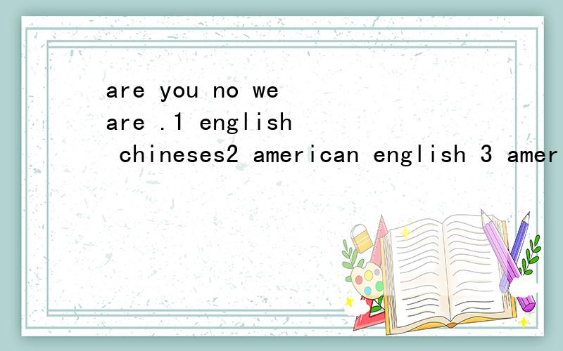are you no we are .1 english chineses2 american english 3 americans englishs4 a chinese an englishare you ------ no we are------- .选一个