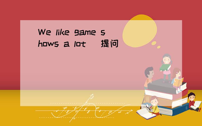 We like game shows a lot (提问）