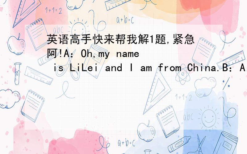 英语高手快来帮我解1题,紧急阿!A：Oh,my name is LiLei and I am from China.B：A：L－I,Li,L－E－I,Lei,LiLei.B：A:I am in Class 5,Grade1.B:Well,we are in the same class.( ) A:Is that a car,please?B:( ),it is A:( )you.