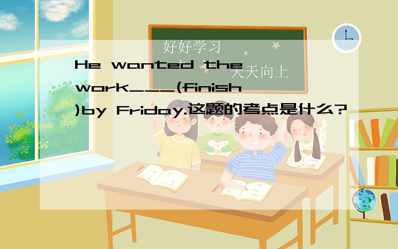 He wanted the work___(finish)by Friday.这题的考点是什么?