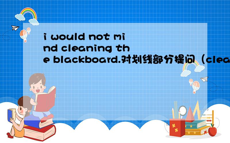 i would not mind cleaning the blackboard.对划线部分提问（cleaning the blackboard）