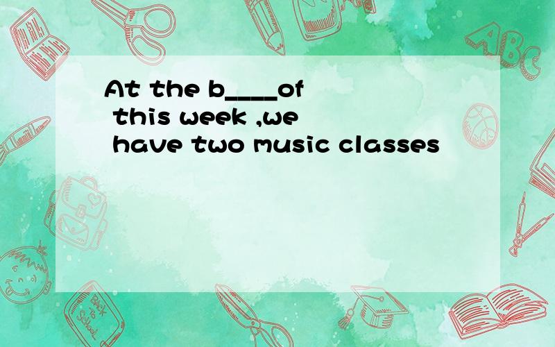 At the b____of this week ,we have two music classes
