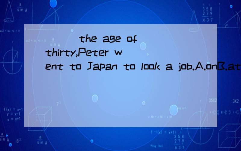 ___the age of thirty,Peter went to Japan to look a job.A.onB.atC.fromD.by