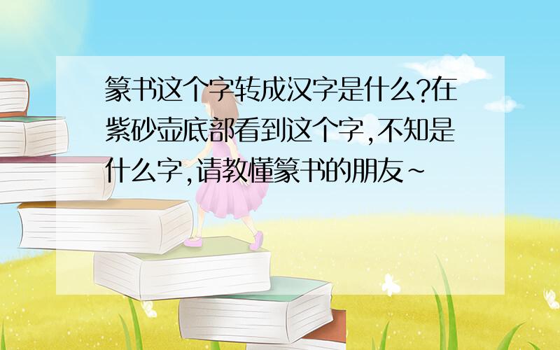 篆书这个字转成汉字是什么?在紫砂壶底部看到这个字,不知是什么字,请教懂篆书的朋友~