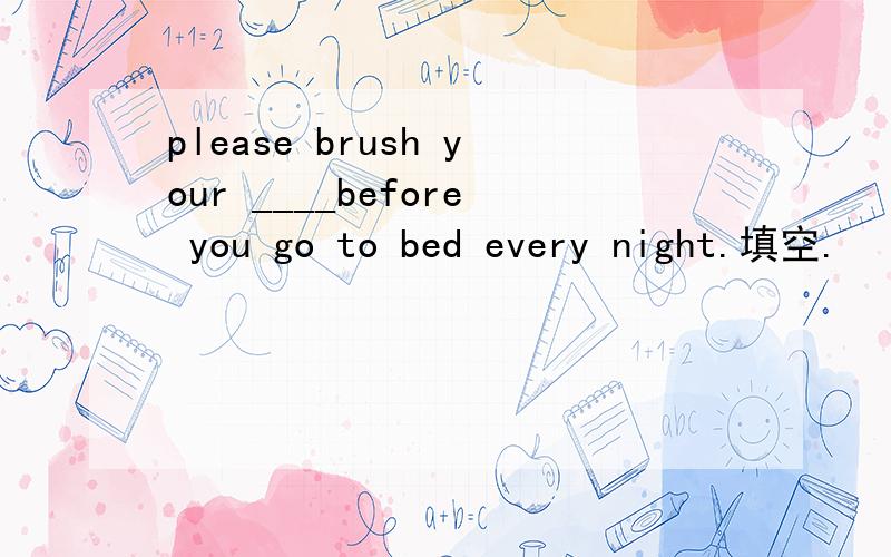 please brush your ____before you go to bed every night.填空.