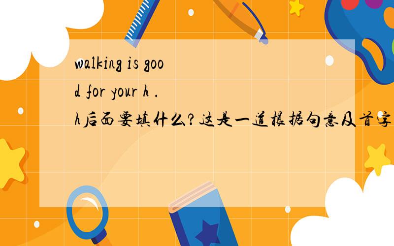 walking is good for your h .h后面要填什么?这是一道根据句意及首字母补全单词的题