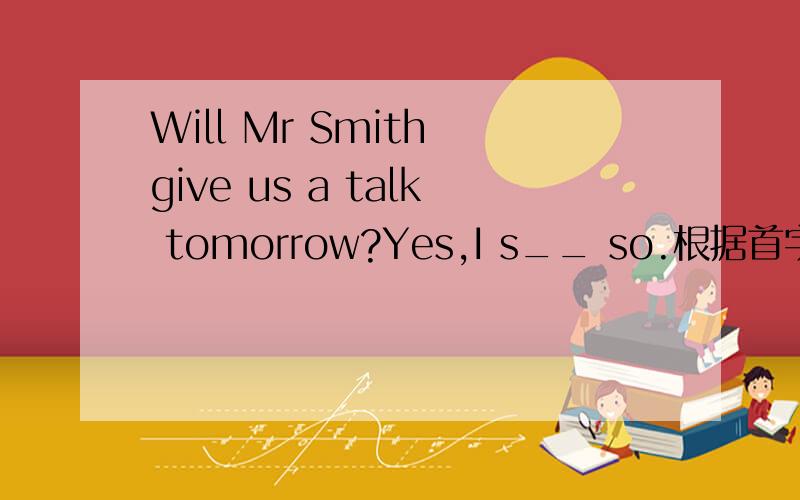 Will Mr Smith give us a talk tomorrow?Yes,I s__ so.根据首字母写单词.